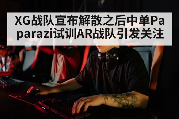XG战队宣布解散之后中单Paparazi试训AR战队引发关注