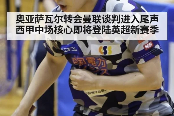 奥亚萨瓦尔转会曼联谈判进入尾声西甲中场核心即将登陆英超新赛季