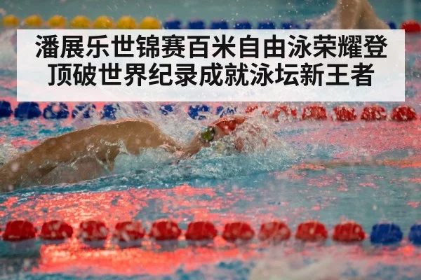 潘展乐世锦赛百米自由泳荣耀登顶破世界纪录成就泳坛新王者